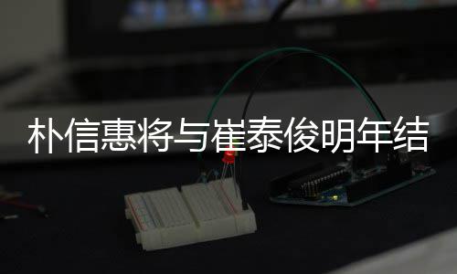 往三朴信惠将与崔已怀孕泰俊结婚 交明年年多女方