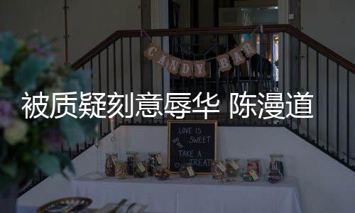 而自为当无知被质华 了疑刻意辱时的道歉责陈漫